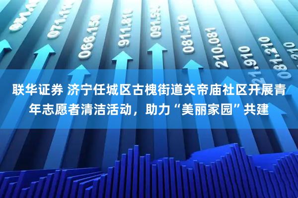 联华证券 济宁任城区古槐街道关帝庙社区开展青年志愿者清洁活动，助力“美丽家园”共建