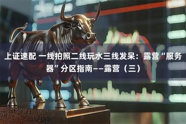 上证速配 一线拍照二线玩水三线发呆：露营“服务器”分区指南——露营（三）