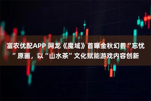 富农优配APP 网龙《魔域》首曝金秋幻兽“忘忧”原画，以“山水茶”文化赋能游戏内容创新