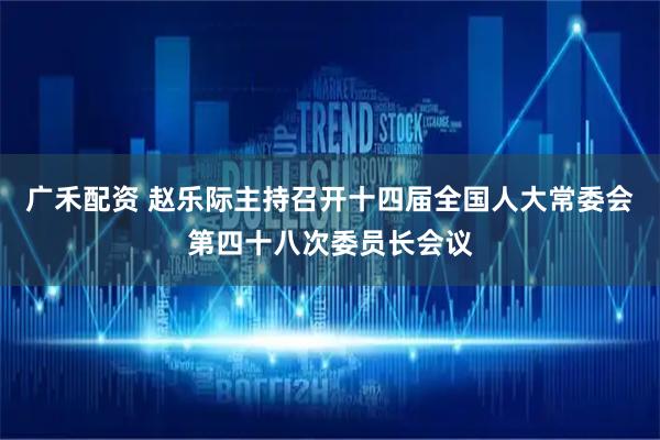 广禾配资 赵乐际主持召开十四届全国人大常委会第四十八次委员长会议