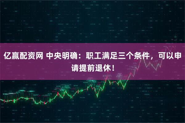 亿赢配资网 中央明确：职工满足三个条件，可以申请提前退休！