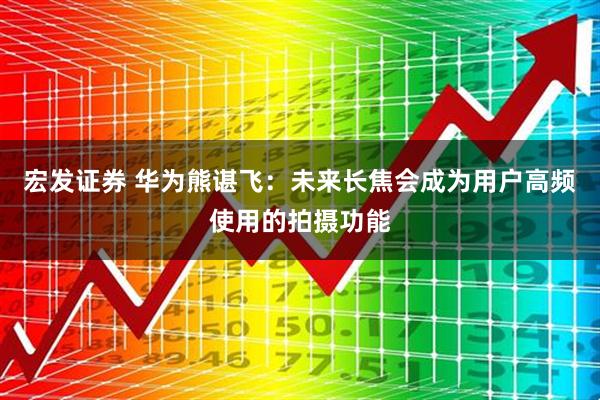 宏发证券 华为熊谌飞：未来长焦会成为用户高频使用的拍摄功能