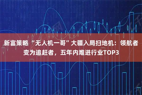 新富策略 “无人机一哥”大疆入局扫地机：领航者变为追赶者，五年内难进行业TOP3