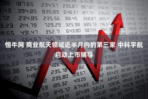 恒牛网 商业航天领域近半月内的第三家 中科宇航启动上市辅导