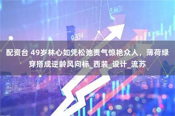 配资台 49岁林心如凭松弛贵气惊艳众人，薄荷绿穿搭成逆龄风向标_西装_设计_流苏