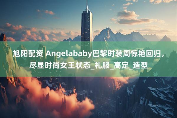 旭阳配资 Angelababy巴黎时装周惊艳回归，尽显时尚女王状态_礼服_高定_造型