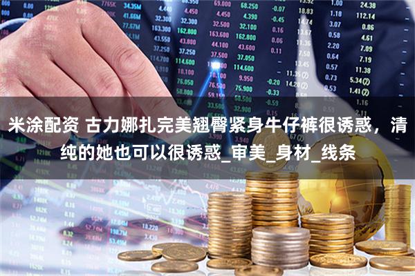 米涂配资 古力娜扎完美翘臀紧身牛仔裤很诱惑，清纯的她也可以很诱惑_审美_身材_线条