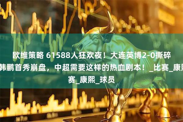 欧维策略 61588人狂欢夜！大连英博2-0撕碎泰山，韩鹏首秀崩盘，中超需要这样的热血剧本！_比赛_康熙_球员