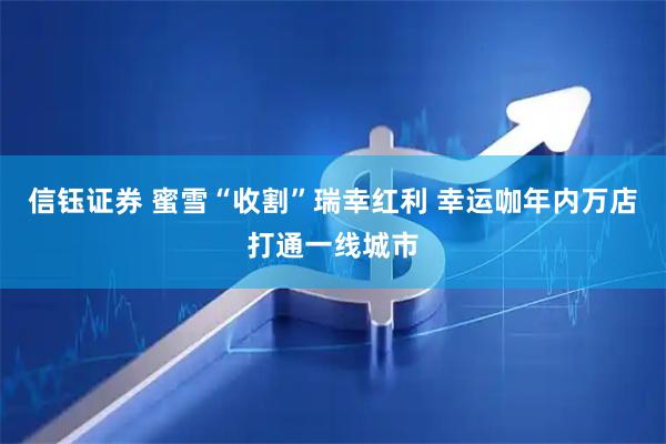 信钰证券 蜜雪“收割”瑞幸红利 幸运咖年内万店打通一线城市