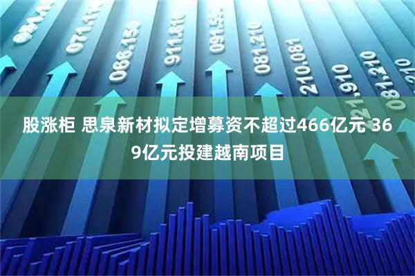 股涨柜 思泉新材拟定增募资不超过466亿元 369亿元投建越南项目