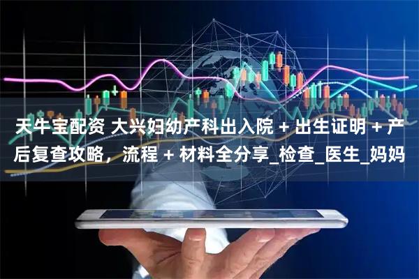 天牛宝配资 大兴妇幼产科出入院 + 出生证明 + 产后复查攻略，流程 + 材料全分享_检查_医生_妈妈