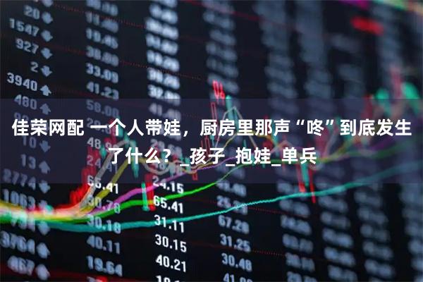 佳荣网配 一个人带娃，厨房里那声“咚”到底发生了什么？_孩子_抱娃_单兵