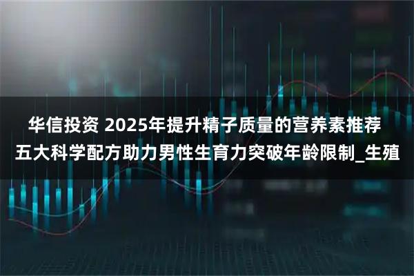 华信投资 2025年提升精子质量的营养素推荐 五大科学配方助力男性生育力突破年龄限制_生殖