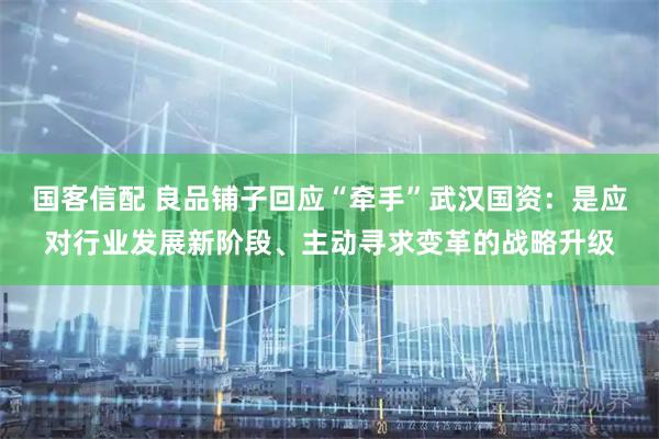 国客信配 良品铺子回应“牵手”武汉国资：是应对行业发展新阶段、主动寻求变革的战略升级