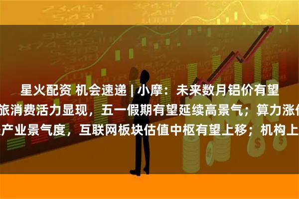 星火配资 机会速递 | 小摩：未来数月铝价有望突破4000美元；清明文旅消费活力显现，五一假期有望延续高景气；算力涨价提振产业景气度，互联网板块估值中枢有望上移；机构上调券商一季报扣非归母净利润增速