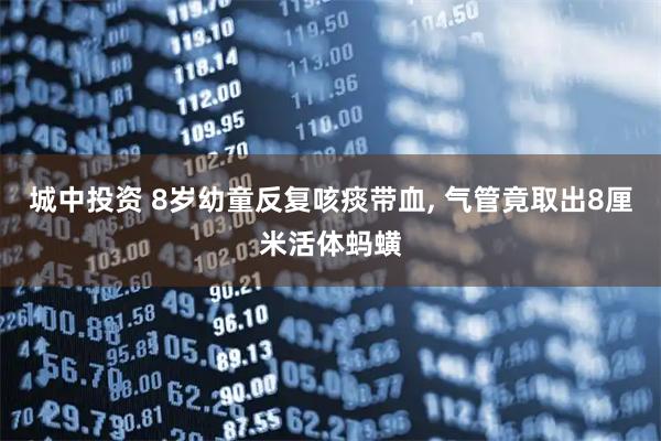城中投资 8岁幼童反复咳痰带血, 气管竟取出8厘米活体蚂蟥