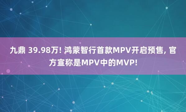 九鼎 39.98万! 鸿蒙智行首款MPV开启预售, 官方宣称是MPV中的MVP!
