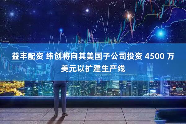 益丰配资 纬创将向其美国子公司投资 4500 万美元以扩建生产线