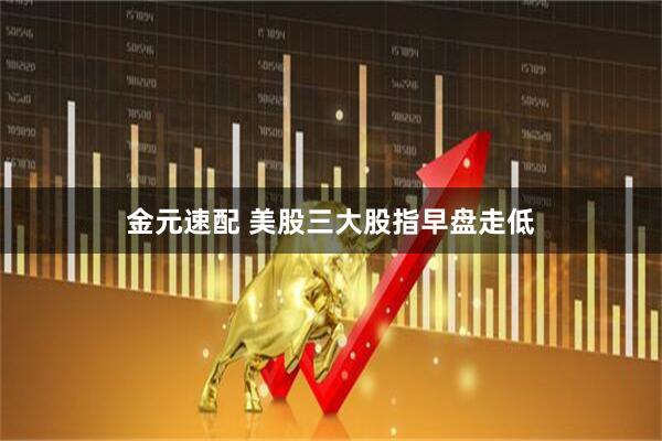金元速配 美股三大股指早盘走低