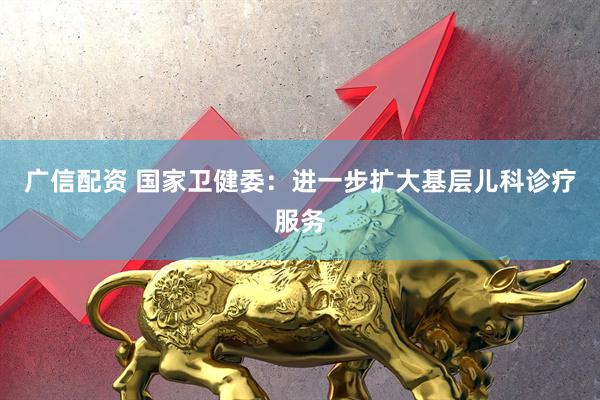 广信配资 国家卫健委：进一步扩大基层儿科诊疗服务