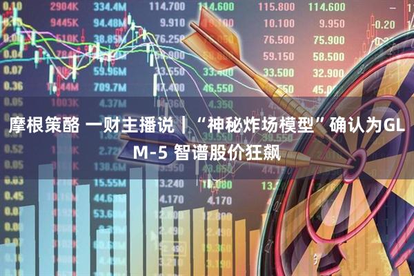 摩根策酪 一财主播说｜“神秘炸场模型”确认为GLM-5 智谱股价狂飙