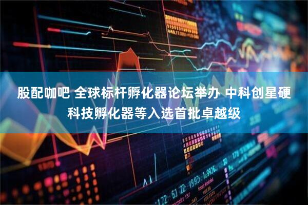 股配咖吧 全球标杆孵化器论坛举办 中科创星硬科技孵化器等入选首批卓越级