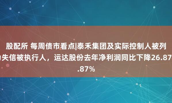 股配所 每周债市看点|泰禾集团及实际控制人被列为失信被执行人，运达股份去年净利润同比下降26.87%