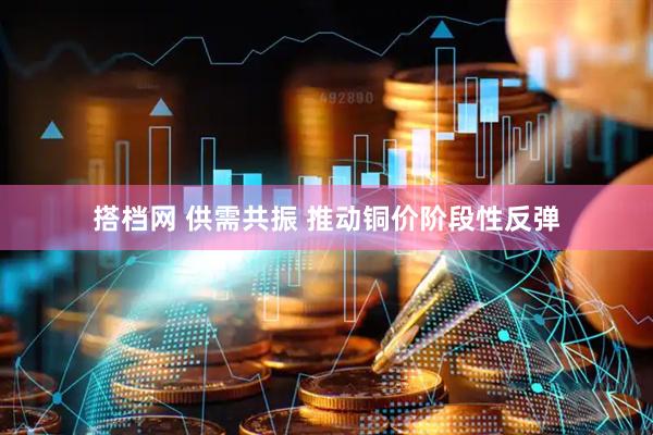 搭档网 供需共振 推动铜价阶段性反弹
