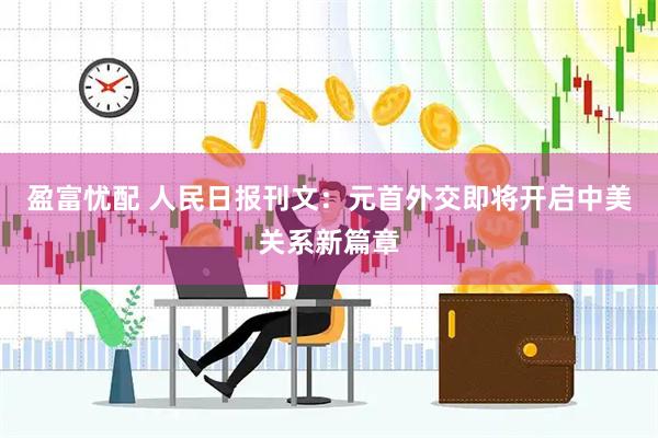 盈富忧配 人民日报刊文：元首外交即将开启中美关系新篇章