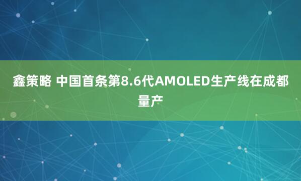 鑫策略 中国首条第8.6代AMOLED生产线在成都量产