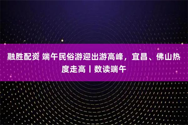 融胜配资 端午民俗游迎出游高峰，宜昌、佛山热度走高丨数读端午