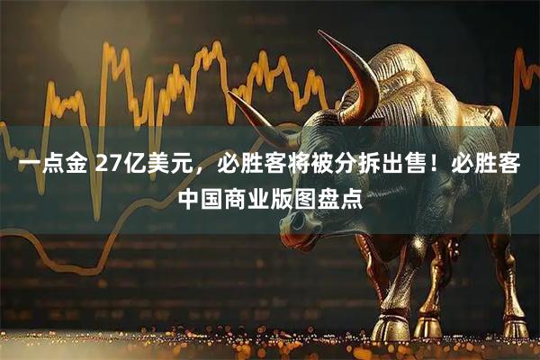 一点金 27亿美元，必胜客将被分拆出售！必胜客中国商业版图盘点