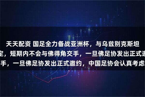 天天配资 国足全力备战亚洲杯，与乌兹别克斯坦和朝鲜的热身赛基本敲定，短期内不会与佛得角交手，一旦佛足协发出正式邀约，中国足协会认真考虑