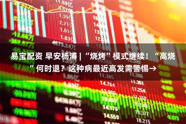 易宝配资 早安杨浦 | “烧烤”模式继续！“高烧”何时退？这种病最近高发需警惕→