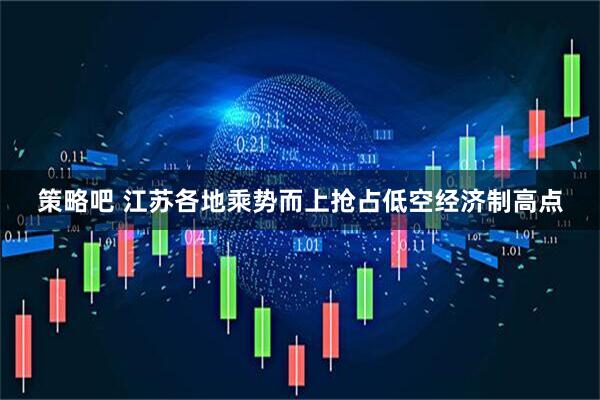 策略吧 江苏各地乘势而上抢占低空经济制高点