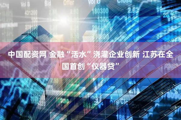中国配资网 金融“活水”浇灌企业创新 江苏在全国首创“仪器贷”