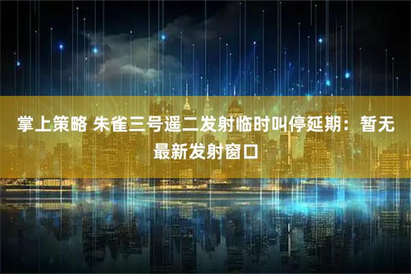 掌上策略 朱雀三号遥二发射临时叫停延期：暂无最新发射窗口