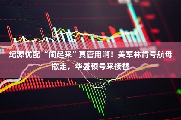 纪源优配 “闹起来”真管用啊！美军林肯号航母撤走，华盛顿号来接替