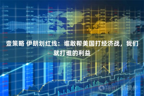 壹策略 伊朗划红线：谁敢帮美国打经济战，我们就打谁的利益