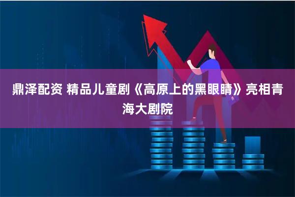 鼎泽配资 精品儿童剧《高原上的黑眼睛》亮相青海大剧院