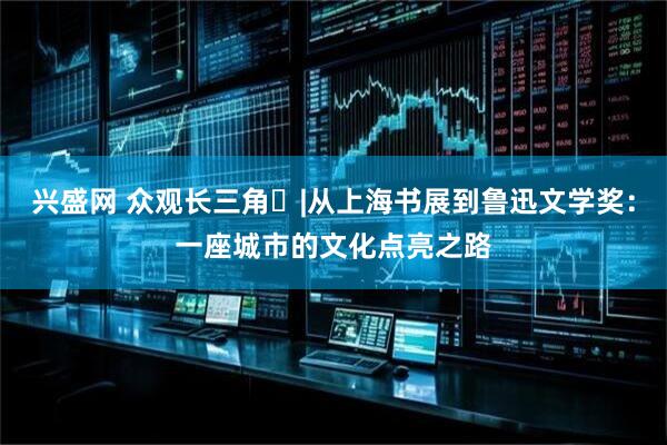 兴盛网 众观长三角㉒|从上海书展到鲁迅文学奖：一座城市的文化点亮之路