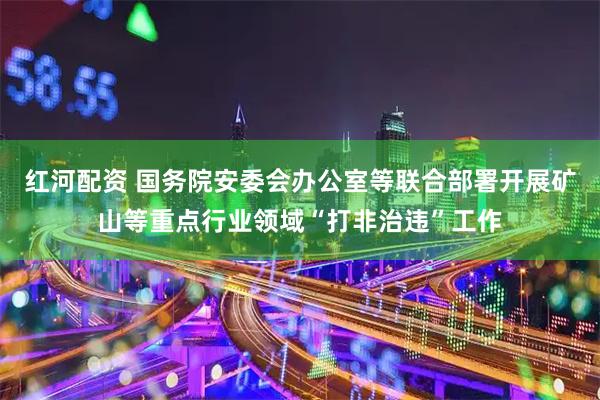红河配资 国务院安委会办公室等联合部署开展矿山等重点行业领域“打非治违”工作