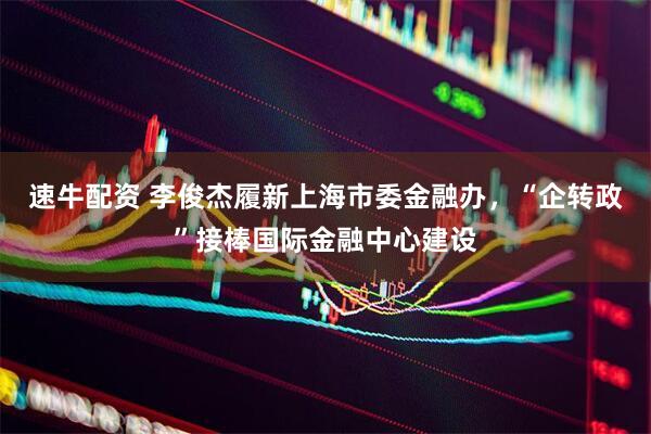 速牛配资 李俊杰履新上海市委金融办，“企转政”接棒国际金融中心建设