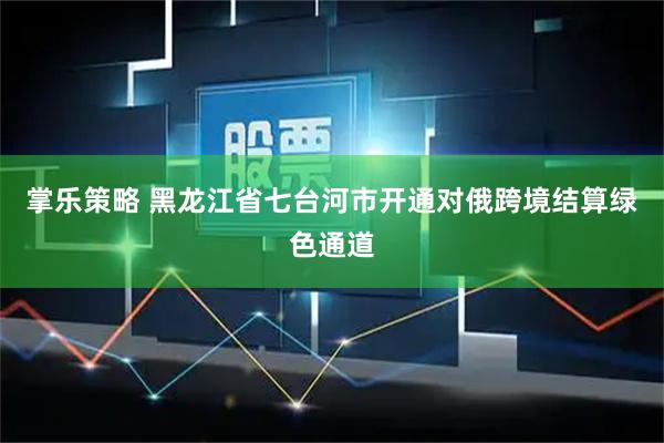 掌乐策略 黑龙江省七台河市开通对俄跨境结算绿色通道